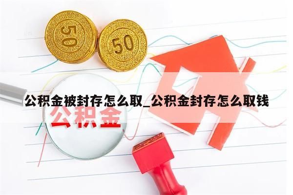 公积金被封存怎么取_公积金封存怎么取钱